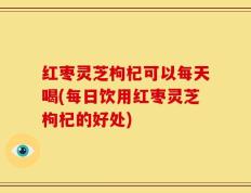 红枣灵芝枸杞可以每天喝(每日饮用红枣灵芝枸杞的好处)
