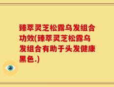 臻萃灵芝松露乌发组合功效(臻萃灵芝松露乌发组合有助于头发健康黑色.)