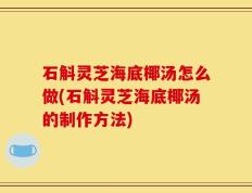 石斛灵芝海底椰汤怎么做(石斛灵芝海底椰汤的制作方法)