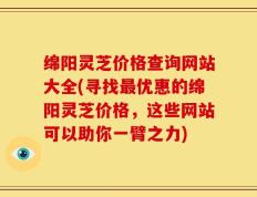 绵阳灵芝价格查询网站大全(寻找最优惠的绵阳灵芝价格，这些网站可以助你一臂之力)