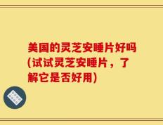 美国的灵芝安睡片好吗(试试灵芝安睡片，了解它是否好用)