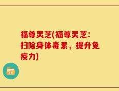 福尊灵芝(福尊灵芝：扫除身体毒素，提升免疫力)