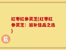 红枣红参灵芝(红枣红参灵芝：滋补佳品之选)