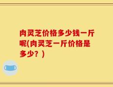 肉灵芝价格多少钱一斤呢(肉灵芝一斤价格是多少？)