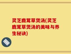 灵芝鹿茸草煲汤(灵芝鹿茸草煲汤的美味与养生秘诀)