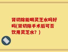 肾切除能喝灵芝水吗好吗(肾切除手术后可否饮用灵芝水？)