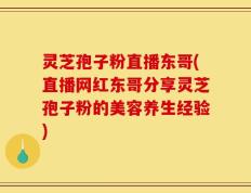 灵芝孢子粉直播东哥(直播网红东哥分享灵芝孢子粉的美容养生经验)