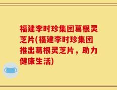 福建李时珍集团葛根灵芝片(福建李时珍集团推出葛根灵芝片，助力健康生活)