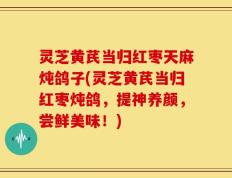 灵芝黄芪当归红枣天麻炖鸽子(灵芝黄芪当归红枣炖鸽，提神养颜，尝鲜美味！)