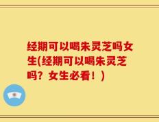 经期可以喝朱灵芝吗女生(经期可以喝朱灵芝吗？女生必看！)