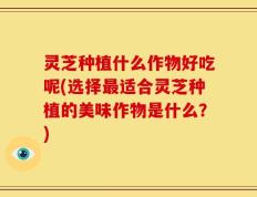 灵芝种植什么作物好吃呢(选择最适合灵芝种植的美味作物是什么？)