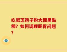 吃灵芝孢子粉大便黑黏稠？如何调理肠胃问题？