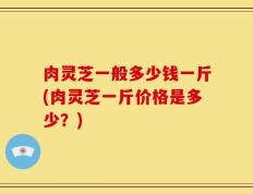 肉灵芝一般多少钱一斤(肉灵芝一斤价格是多少？)