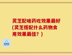 灵芝配啥药吃效果最好(灵芝搭配什么药物食用效果最佳？)