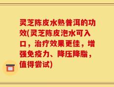 灵芝陈皮水熟普洱的功效(灵芝陈皮泡水可入口，治疗效果更佳，增强免疫力、降压降脂，值得尝试)