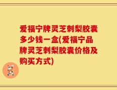 爱福宁牌灵芝刺梨胶囊多少钱一盒(爱福宁品牌灵芝刺梨胶囊价格及购买方式)