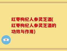红枣枸杞人参灵芝酒(红枣枸杞人参灵芝酒的功效与作用)