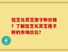 信芝元灵芝孢子粉价格？了解信芝元灵芝孢子粉的市场价位？