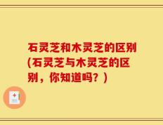 石灵芝和木灵芝的区别(石灵芝与木灵芝的区别，你知道吗？)