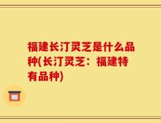 福建长汀灵芝是什么品种(长汀灵芝：福建特有品种)