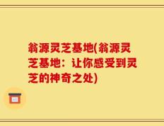 翁源灵芝基地(翁源灵芝基地：让你感受到灵芝的神奇之处)