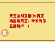 灵芝鉴别直播(如何正确鉴别灵芝？专家为你直播解析！)