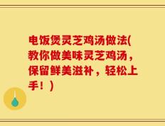 电饭煲灵芝鸡汤做法(教你做美味灵芝鸡汤，保留鲜美滋补，轻松上手！)