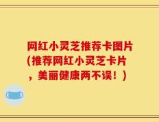 网红小灵芝推荐卡图片(推荐网红小灵芝卡片，美丽健康两不误！)
