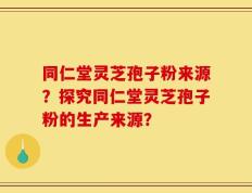 同仁堂灵芝孢子粉来源？探究同仁堂灵芝孢子粉的生产来源？