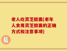 老人吃灵芝胶囊(老年人食用灵芝胶囊的正确方式和注意事项)