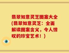 翡翠如意灵芝图案大全(翡翠如意灵芝：全面解读图案含义，令人惊叹的珍宝艺术！)