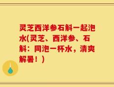 灵芝西洋参石斛一起泡水(灵芝、西洋参、石斛：同泡一杯水，清爽解暑！)