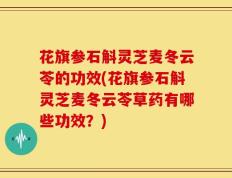 花旗参石斛灵芝麦冬云苓的功效(花旗参石斛灵芝麦冬云苓草药有哪些功效？)