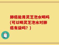 肺癌能用灵芝泡水喝吗(可以喝灵芝泡水对肺癌有益吗？)