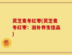 灵芝麦冬红枣(灵芝麦冬红枣：滋补养生佳品)