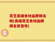灵芝高端食材品牌排名榜(高端灵芝食材品牌排名榜发布)
