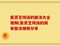 紫灵芝炖汤的做法大全视频(紫灵芝炖汤的简单做法视频分享
