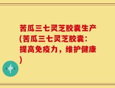 苦瓜三七灵芝胶囊生产(苦瓜三七灵芝胶囊：提高免疫力，维护健康)