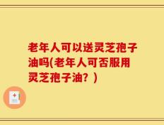 老年人可以送灵芝孢子油吗(老年人可否服用灵芝孢子油？)