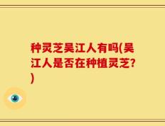 种灵芝吴江人有吗(吴江人是否在种植灵芝？)