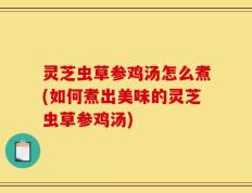 灵芝虫草参鸡汤怎么煮(如何煮出美味的灵芝虫草参鸡汤)