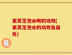 紫灵芝泡水喝的功效(紫灵芝泡水的功效及益处)