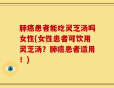 肺癌患者能吃灵芝汤吗女性(女性患者可饮用灵芝汤？肺癌患者适用！)