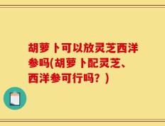 胡萝卜可以放灵芝西洋参吗(胡萝卜配灵芝、西洋参可行吗？)