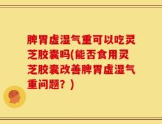 脾胃虚湿气重可以吃灵芝胶囊吗(能否食用灵芝胶囊改善脾胃虚湿气重问题？)