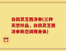 白鸽灵芝西洋参(三种天然珍品，白鸽灵芝西洋参助您调理身体)
