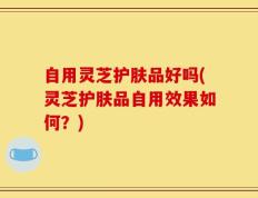 自用灵芝护肤品好吗(灵芝护肤品自用效果如何？)