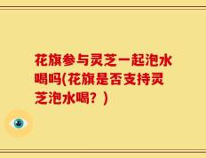 花旗参与灵芝一起泡水喝吗(花旗是否支持灵芝泡水喝？)