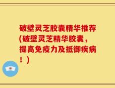 破壁灵芝胶囊精华推荐(破壁灵芝精华胶囊，提高免疫力及抵御疾病！)
