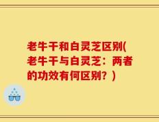 老牛干和白灵芝区别(老牛干与白灵芝：两者的功效有何区别？)
